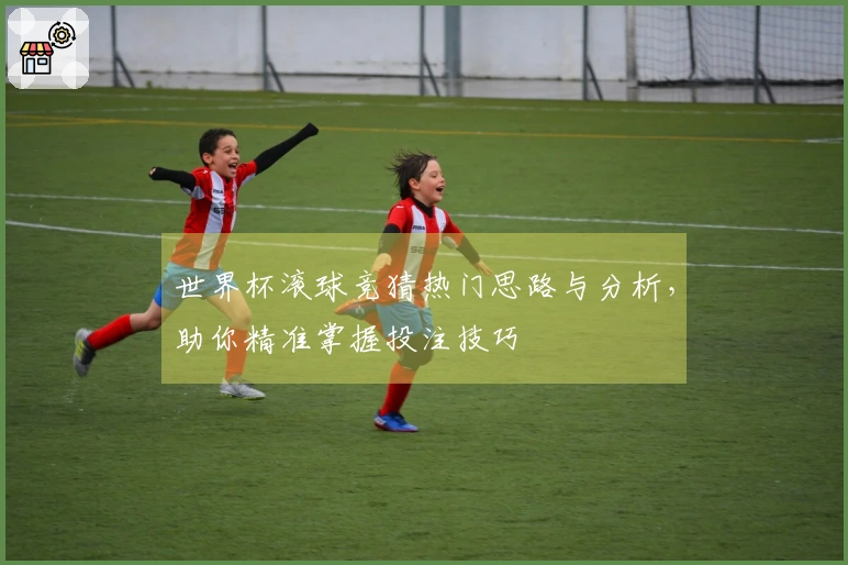 世界杯滚球竞猜热门思路与分析，助你精准掌握投注技巧