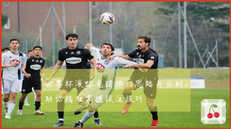 世界杯滚球竞猜热门思路与分析，助你精准掌握投注技巧