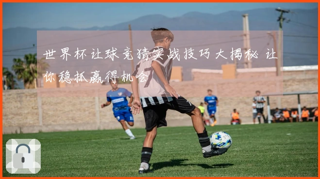 世界杯让球竞猜实战技巧大揭秘 让你稳抓赢得机会