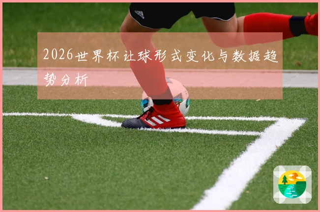2026世界杯让球形式变化与数据趋势分析